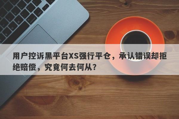 用户控诉黑平台XS强行平仓，承认错误却拒绝赔偿，究竟何去何从？-第1张图片-要懂汇圈网