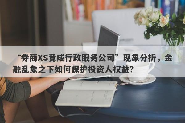 “券商XS竟成行政服务公司”现象分析，金融乱象之下如何保护投资人权益？-第1张图片-要懂汇圈网