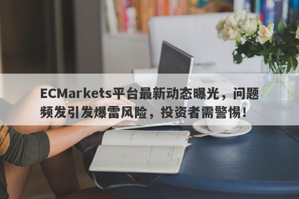 ECMarkets平台最新动态曝光，问题频发引发爆雷风险，投资者需警惕！-第1张图片-要懂汇圈网