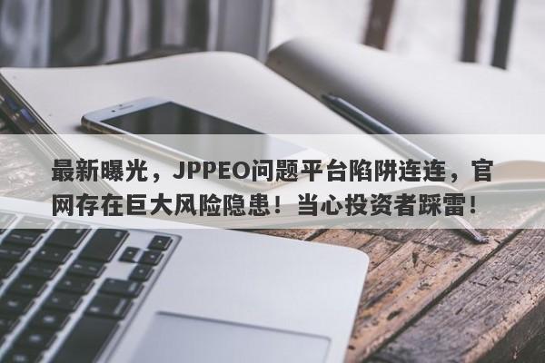 最新曝光，JPPEO问题平台陷阱连连，官网存在巨大风险隐患！当心投资者踩雷！-第1张图片-要懂汇圈网