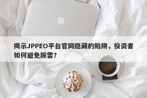 揭示JPPEO平台官网隐藏的陷阱，投资者如何避免踩雷？-第1张图片-要懂汇圈网