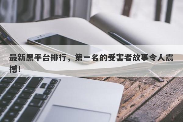 最新黑平台排行，第一名的受害者故事令人震撼！-第1张图片-要懂汇圈网