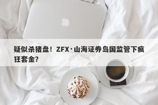 疑似杀猪盘！ZFX·山海证券岛国监管下疯狂套金？-第1张图片-要懂汇圈网