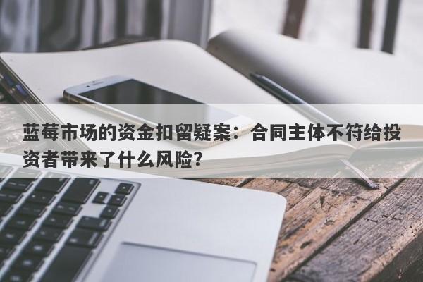 蓝莓市场的资金扣留疑案：合同主体不符给投资者带来了什么风险？-第1张图片-要懂汇圈网