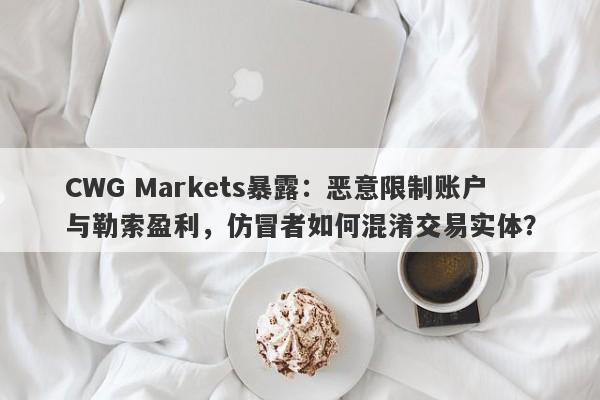 CWG Markets暴露：恶意限制账户与勒索盈利，仿冒者如何混淆交易实体？-第1张图片-要懂汇圈网