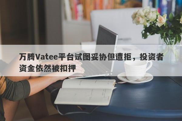 万腾Vatee平台试图妥协但遭拒，投资者资金依然被扣押-第1张图片-要懂汇圈网