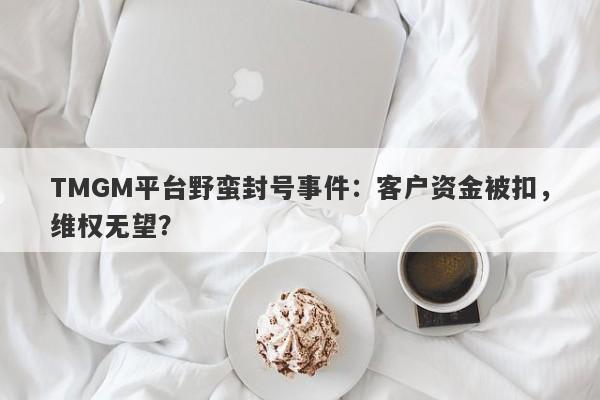 TMGM平台野蛮封号事件：客户资金被扣，维权无望？-第1张图片-要懂汇圈网