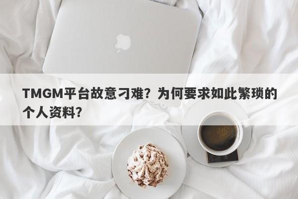 TMGM平台故意刁难？为何要求如此繁琐的个人资料？-第1张图片-要懂汇圈网