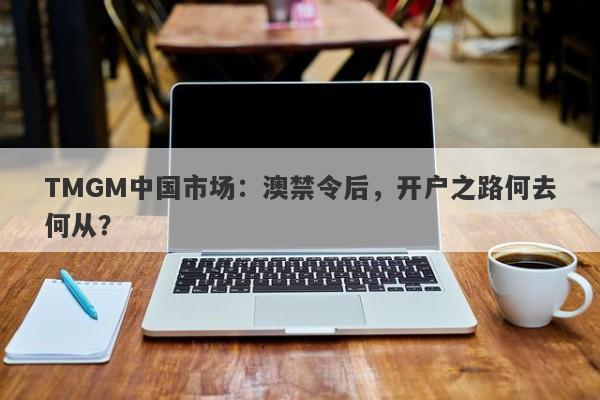 TMGM中国市场：澳禁令后，开户之路何去何从？-第1张图片-要懂汇圈网