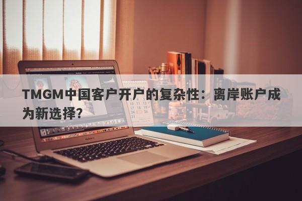 TMGM中国客户开户的复杂性：离岸账户成为新选择？-第1张图片-要懂汇圈网