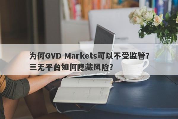 为何GVD Markets可以不受监管？三无平台如何隐藏风险？-第1张图片-要懂汇圈网