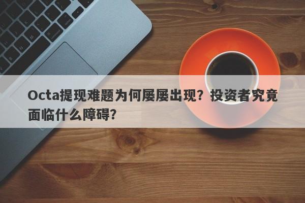 Octa提现难题为何屡屡出现？投资者究竟面临什么障碍？-第1张图片-要懂汇圈网