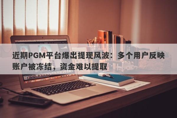 近期PGM平台爆出提现风波：多个用户反映账户被冻结，资金难以提取-第1张图片-要懂汇圈网