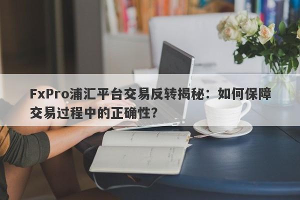 FxPro浦汇平台交易反转揭秘：如何保障交易过程中的正确性？-第1张图片-要懂汇圈网