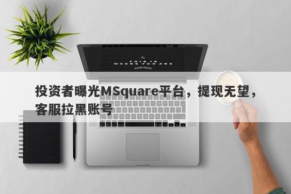 投资者曝光MSquare平台，提现无望，客服拉黑账号-第1张图片-要懂汇圈网