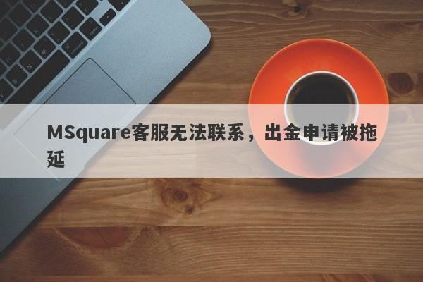 MSquare客服无法联系，出金申请被拖延-第1张图片-要懂汇圈网