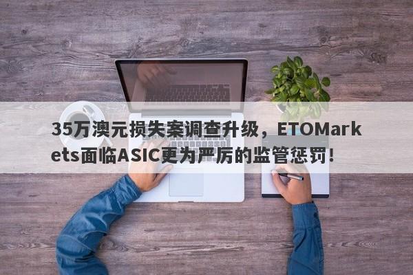 35万澳元损失案调查升级，ETOMarkets面临ASIC更为严厉的监管惩罚！-第1张图片-要懂汇圈网