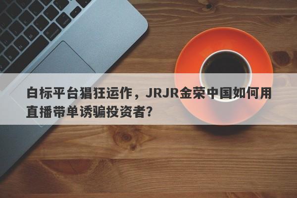 白标平台猖狂运作，JRJR金荣中国如何用直播带单诱骗投资者？-第1张图片-要懂汇圈网