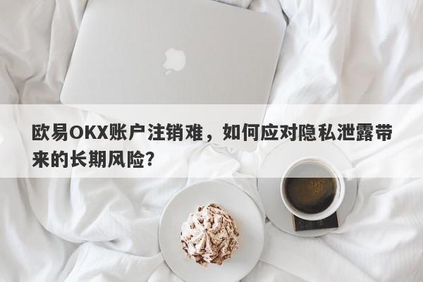 欧易OKX账户注销难，如何应对隐私泄露带来的长期风险？-第1张图片-要懂汇圈网