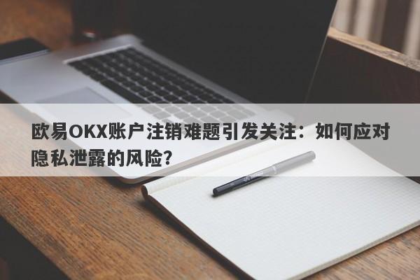 欧易OKX账户注销难题引发关注：如何应对隐私泄露的风险？-第1张图片-要懂汇圈网