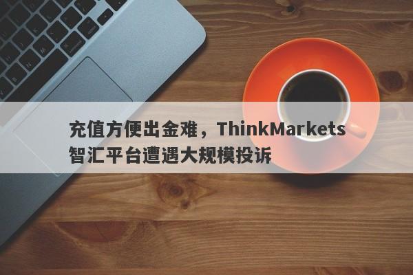 充值方便出金难，ThinkMarkets智汇平台遭遇大规模投诉-第1张图片-要懂汇圈网