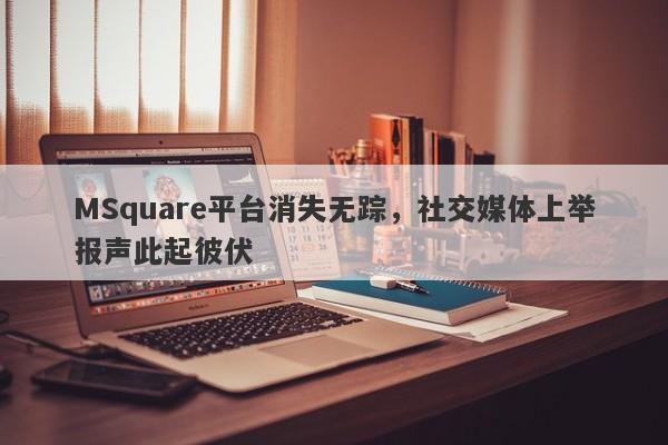 MSquare平台消失无踪，社交媒体上举报声此起彼伏-第1张图片-要懂汇圈网