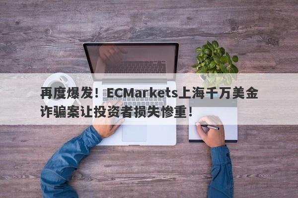 再度爆发！ECMarkets上海千万美金诈骗案让投资者损失惨重！-第1张图片-要懂汇圈网