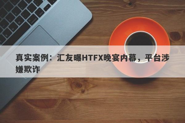 真实案例：汇友曝HTFX晚宴内幕，平台涉嫌欺诈-第1张图片-要懂汇圈网