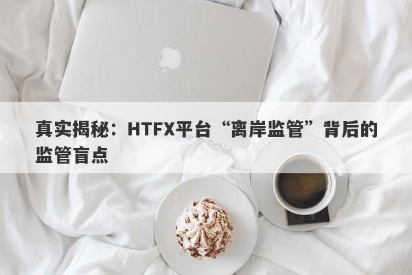 真实揭秘：HTFX平台“离岸监管”背后的监管盲点-第1张图片-要懂汇圈网