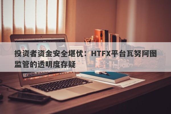 投资者资金安全堪忧：HTFX平台瓦努阿图监管的透明度存疑-第1张图片-要懂汇圈网