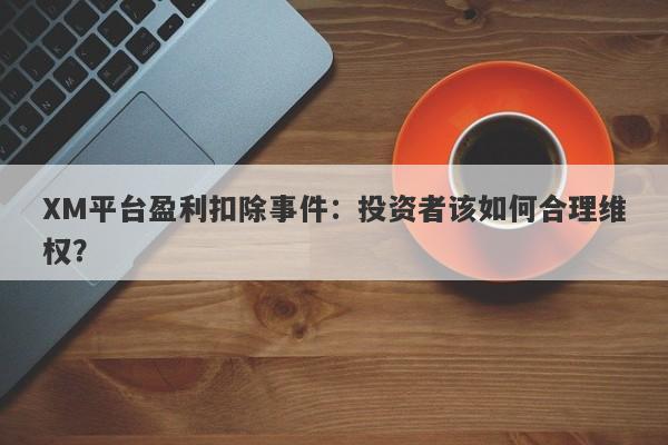 XM平台盈利扣除事件：投资者该如何合理维权？-第1张图片-要懂汇圈网