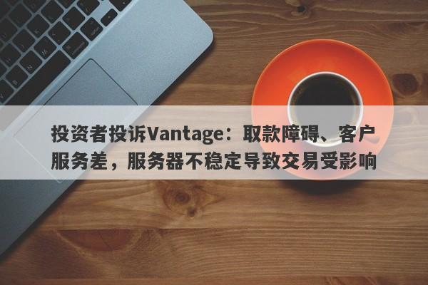 投资者投诉Vantage：取款障碍、客户服务差，服务器不稳定导致交易受影响-第1张图片-要懂汇圈网