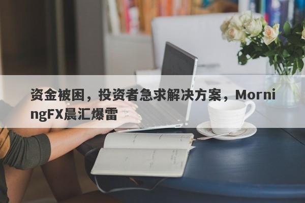 资金被困，投资者急求解决方案，MorningFX晨汇爆雷-第1张图片-要懂汇圈网