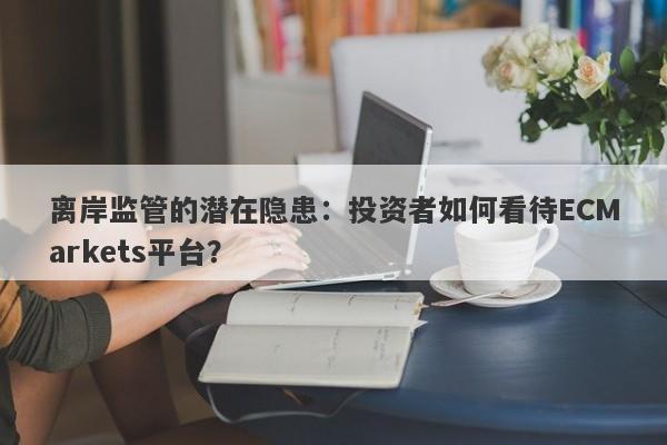 离岸监管的潜在隐患：投资者如何看待ECMarkets平台？-第1张图片-要懂汇圈网