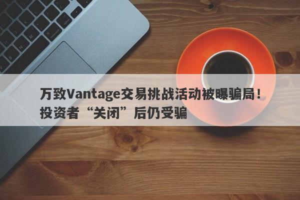 万致Vantage交易挑战活动被曝骗局！投资者“关闭”后仍受骗-第1张图片-要懂汇圈网