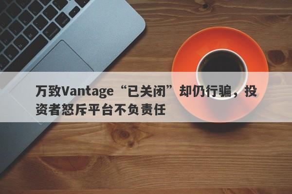 万致Vantage“已关闭”却仍行骗，投资者怒斥平台不负责任-第1张图片-要懂汇圈网