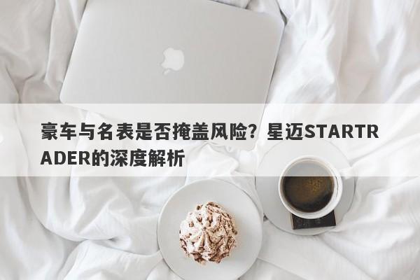 豪车与名表是否掩盖风险？星迈STARTRADER的深度解析-第1张图片-要懂汇圈网