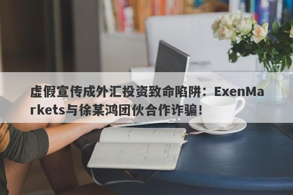 虚假宣传成外汇投资致命陷阱：ExenMarkets与徐某鸿团伙合作诈骗！-第1张图片-要懂汇圈网