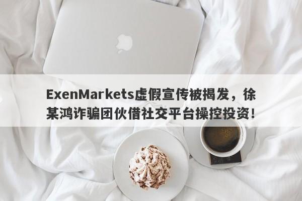 ExenMarkets虚假宣传被揭发，徐某鸿诈骗团伙借社交平台操控投资！-第1张图片-要懂汇圈网