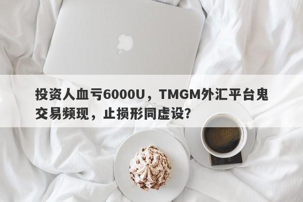 投资人血亏6000U，TMGM外汇平台鬼交易频现，止损形同虚设？-第1张图片-要懂汇圈网