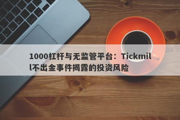 1000杠杆与无监管平台：Tickmill不出金事件揭露的投资风险-第1张图片-要懂汇圈网