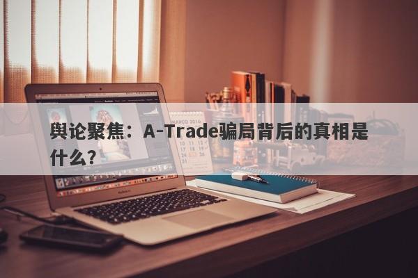 舆论聚焦：A-Trade骗局背后的真相是什么？-第1张图片-要懂汇圈网