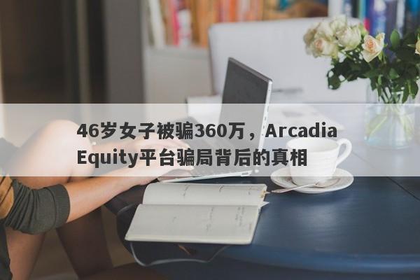 46岁女子被骗360万，Arcadia Equity平台骗局背后的真相-第1张图片-要懂汇圈网