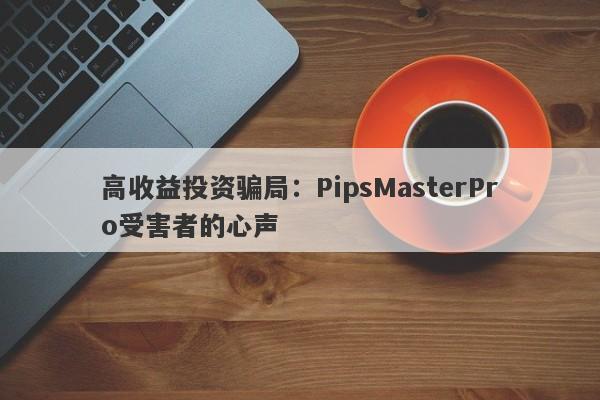 高收益投资骗局：PipsMasterPro受害者的心声-第1张图片-要懂汇圈网