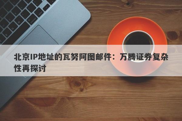 北京IP地址的瓦努阿图邮件：万腾证券复杂性再探讨-第1张图片-要懂汇圈网